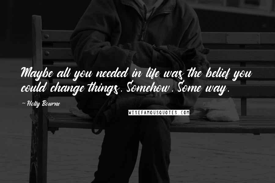 Holly Bourne Quotes: Maybe all you needed in life was the belief you could change things. Somehow. Some way.