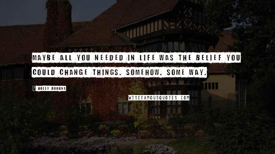 Holly Bourne Quotes: Maybe all you needed in life was the belief you could change things. Somehow. Some way.
