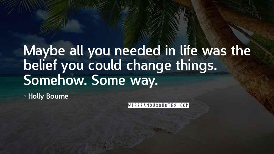 Holly Bourne Quotes: Maybe all you needed in life was the belief you could change things. Somehow. Some way.