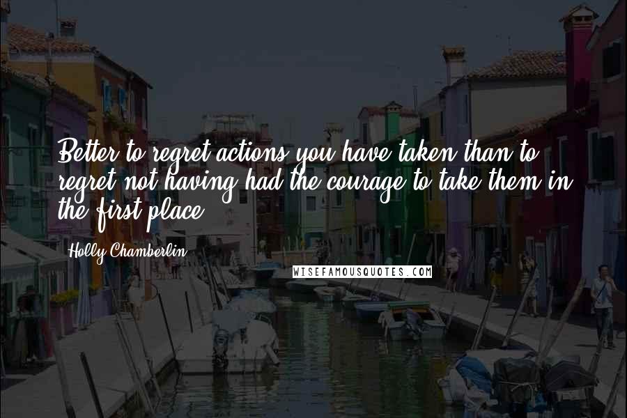 Holly Chamberlin Quotes: Better to regret actions you have taken than to regret not having had the courage to take them in the first place.