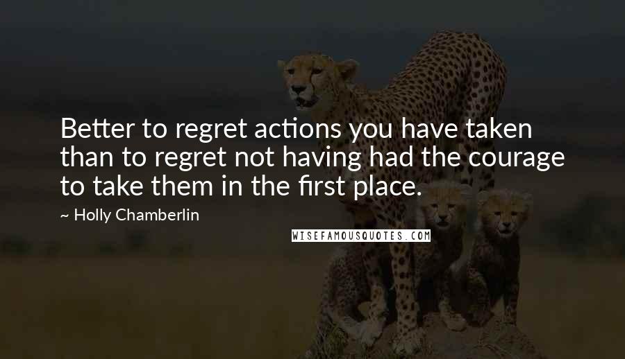 Holly Chamberlin Quotes: Better to regret actions you have taken than to regret not having had the courage to take them in the first place.