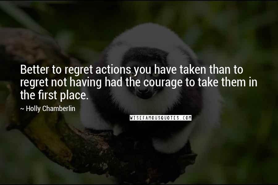 Holly Chamberlin Quotes: Better to regret actions you have taken than to regret not having had the courage to take them in the first place.