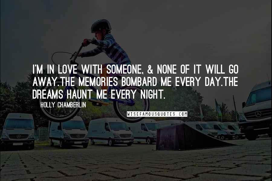 Holly Chamberlin Quotes: I'm in love with someone, & none of it will go away.The memories bombard me every day.The dreams haunt me every night.