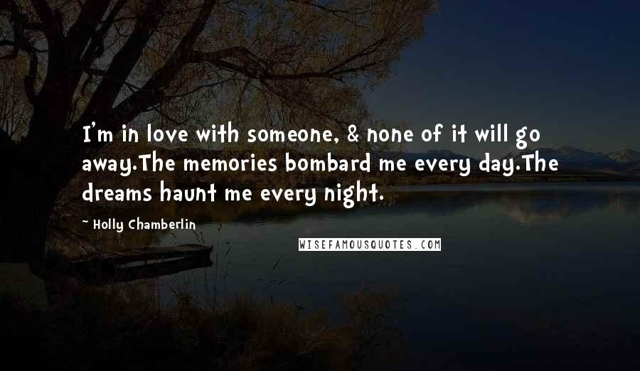Holly Chamberlin Quotes: I'm in love with someone, & none of it will go away.The memories bombard me every day.The dreams haunt me every night.