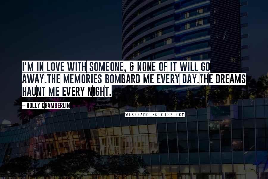Holly Chamberlin Quotes: I'm in love with someone, & none of it will go away.The memories bombard me every day.The dreams haunt me every night.