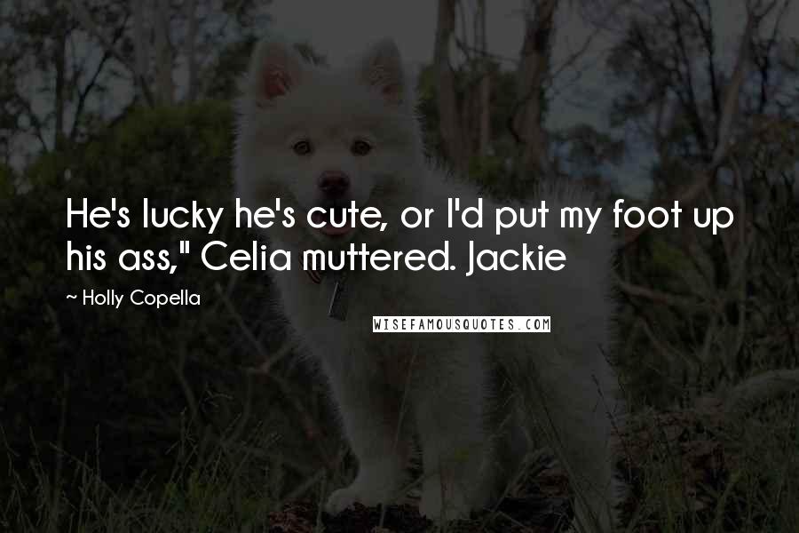 Holly Copella Quotes: He's lucky he's cute, or I'd put my foot up his ass," Celia muttered. Jackie