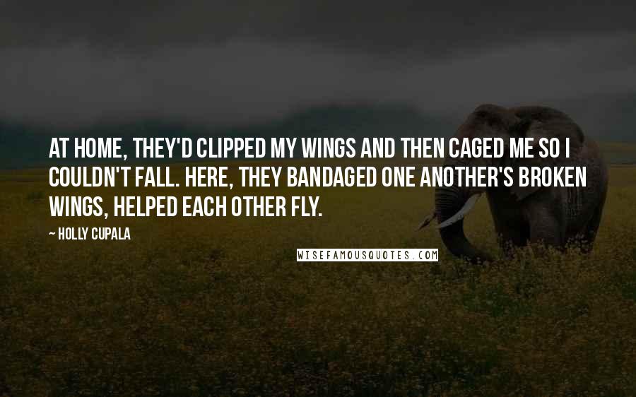 Holly Cupala Quotes: At home, they'd clipped my wings and then caged me so I couldn't fall. Here, they bandaged one another's broken wings, helped each other fly.