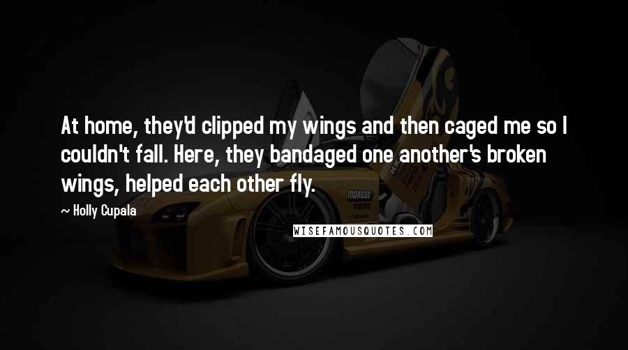 Holly Cupala Quotes: At home, they'd clipped my wings and then caged me so I couldn't fall. Here, they bandaged one another's broken wings, helped each other fly.