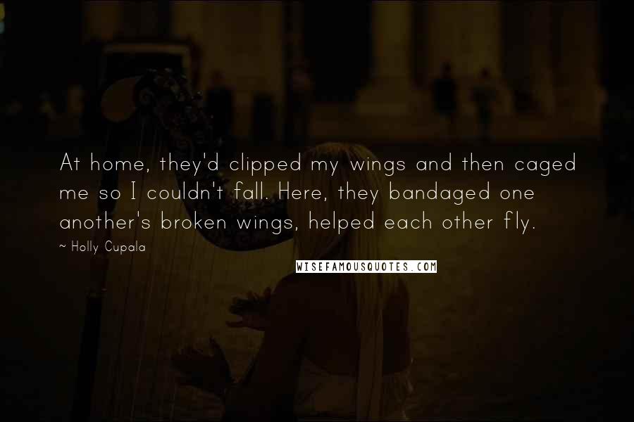 Holly Cupala Quotes: At home, they'd clipped my wings and then caged me so I couldn't fall. Here, they bandaged one another's broken wings, helped each other fly.