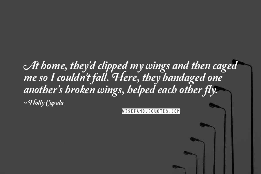 Holly Cupala Quotes: At home, they'd clipped my wings and then caged me so I couldn't fall. Here, they bandaged one another's broken wings, helped each other fly.