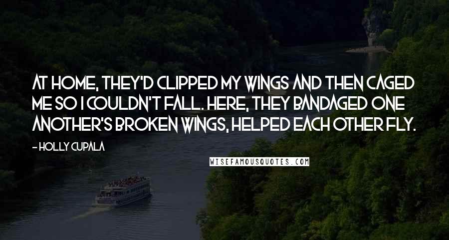 Holly Cupala Quotes: At home, they'd clipped my wings and then caged me so I couldn't fall. Here, they bandaged one another's broken wings, helped each other fly.