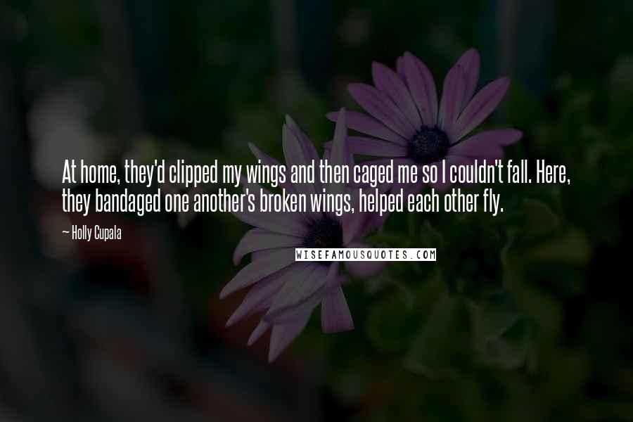 Holly Cupala Quotes: At home, they'd clipped my wings and then caged me so I couldn't fall. Here, they bandaged one another's broken wings, helped each other fly.