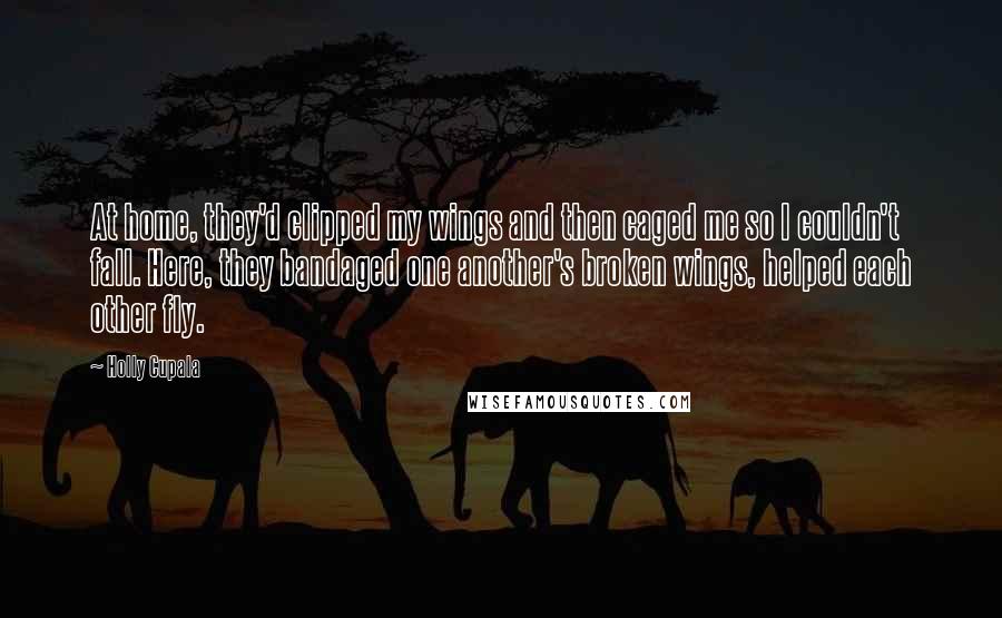 Holly Cupala Quotes: At home, they'd clipped my wings and then caged me so I couldn't fall. Here, they bandaged one another's broken wings, helped each other fly.