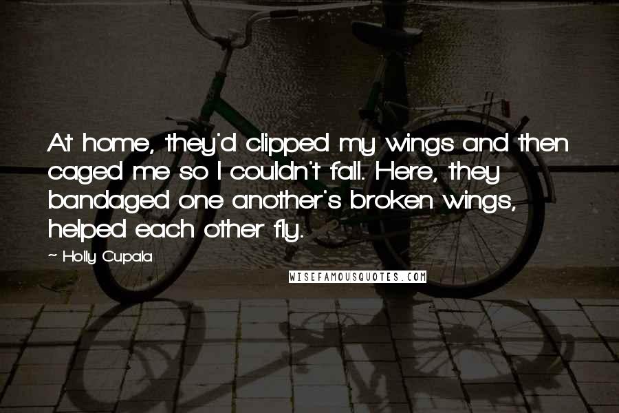 Holly Cupala Quotes: At home, they'd clipped my wings and then caged me so I couldn't fall. Here, they bandaged one another's broken wings, helped each other fly.