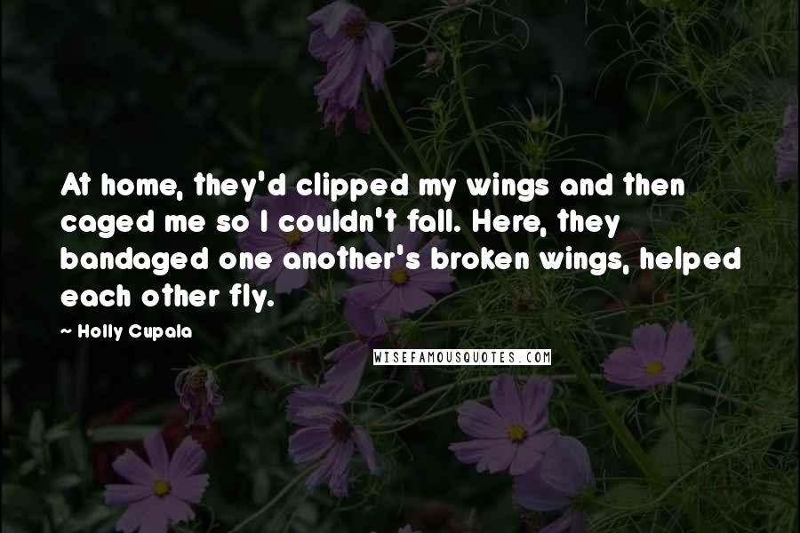 Holly Cupala Quotes: At home, they'd clipped my wings and then caged me so I couldn't fall. Here, they bandaged one another's broken wings, helped each other fly.