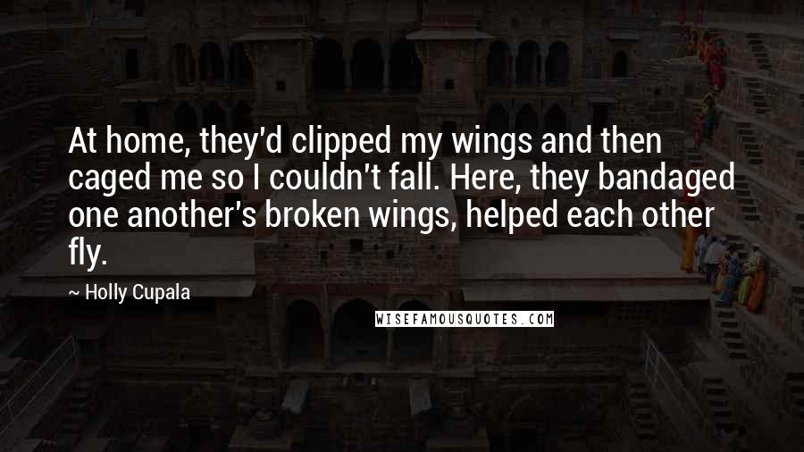 Holly Cupala Quotes: At home, they'd clipped my wings and then caged me so I couldn't fall. Here, they bandaged one another's broken wings, helped each other fly.