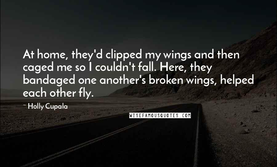 Holly Cupala Quotes: At home, they'd clipped my wings and then caged me so I couldn't fall. Here, they bandaged one another's broken wings, helped each other fly.