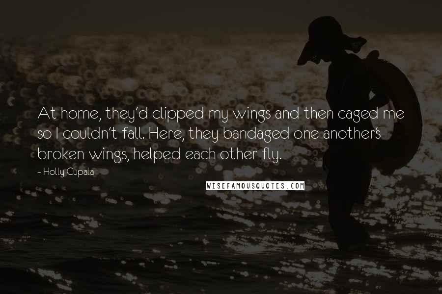 Holly Cupala Quotes: At home, they'd clipped my wings and then caged me so I couldn't fall. Here, they bandaged one another's broken wings, helped each other fly.
