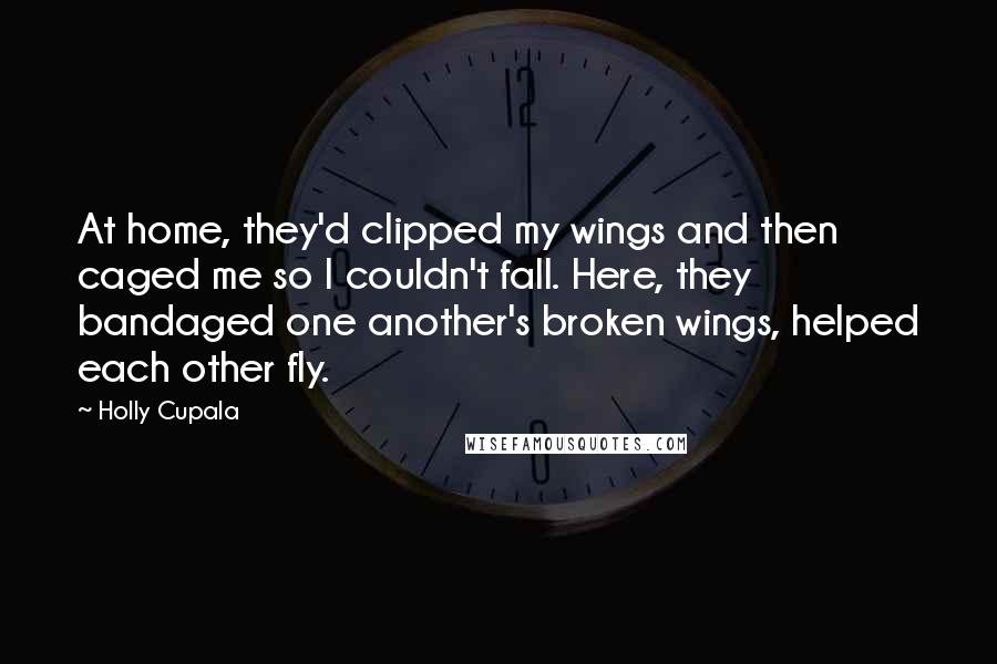 Holly Cupala Quotes: At home, they'd clipped my wings and then caged me so I couldn't fall. Here, they bandaged one another's broken wings, helped each other fly.