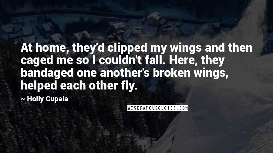 Holly Cupala Quotes: At home, they'd clipped my wings and then caged me so I couldn't fall. Here, they bandaged one another's broken wings, helped each other fly.