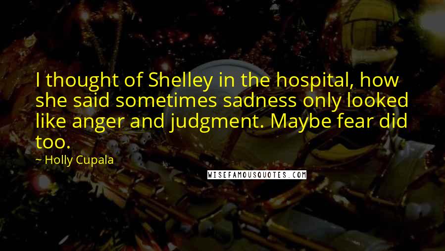 Holly Cupala Quotes: I thought of Shelley in the hospital, how she said sometimes sadness only looked like anger and judgment. Maybe fear did too.