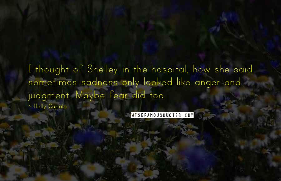 Holly Cupala Quotes: I thought of Shelley in the hospital, how she said sometimes sadness only looked like anger and judgment. Maybe fear did too.