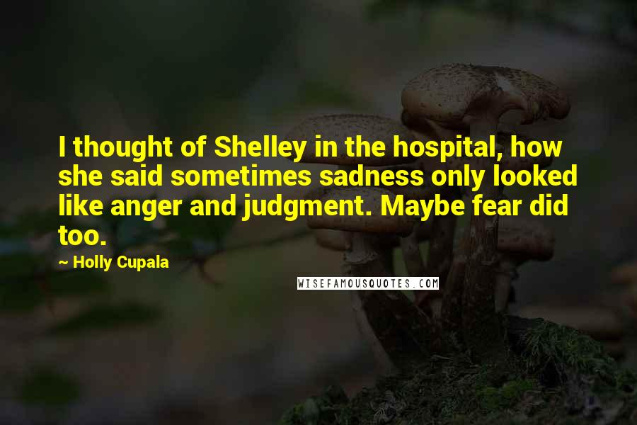 Holly Cupala Quotes: I thought of Shelley in the hospital, how she said sometimes sadness only looked like anger and judgment. Maybe fear did too.