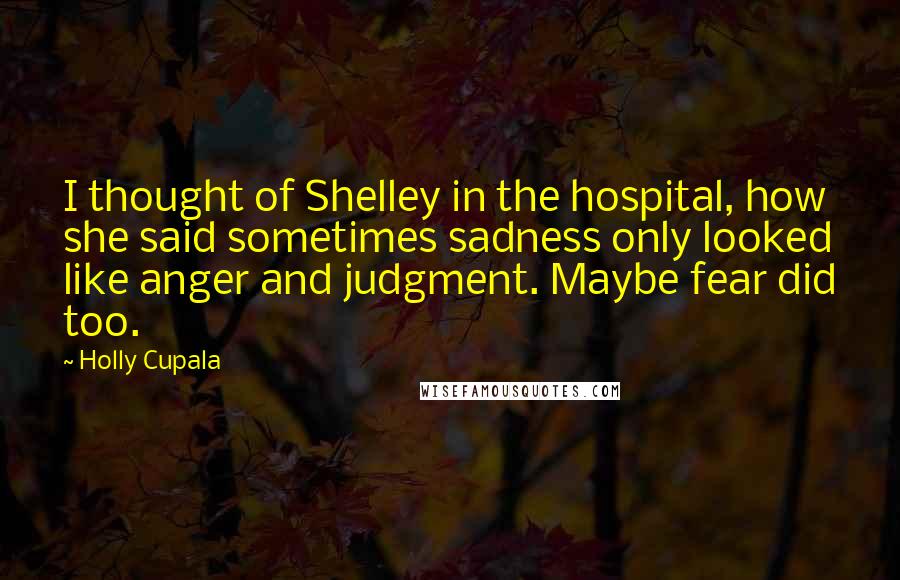 Holly Cupala Quotes: I thought of Shelley in the hospital, how she said sometimes sadness only looked like anger and judgment. Maybe fear did too.