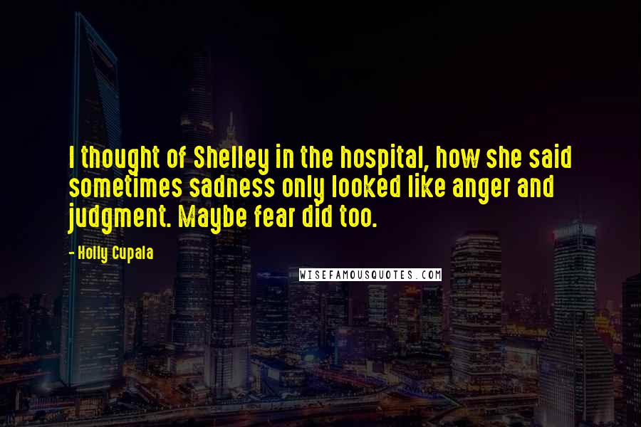 Holly Cupala Quotes: I thought of Shelley in the hospital, how she said sometimes sadness only looked like anger and judgment. Maybe fear did too.