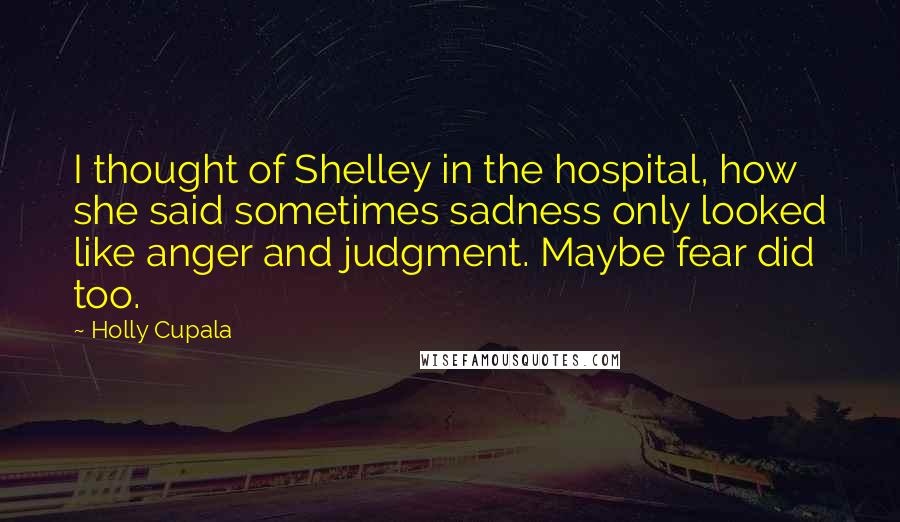 Holly Cupala Quotes: I thought of Shelley in the hospital, how she said sometimes sadness only looked like anger and judgment. Maybe fear did too.