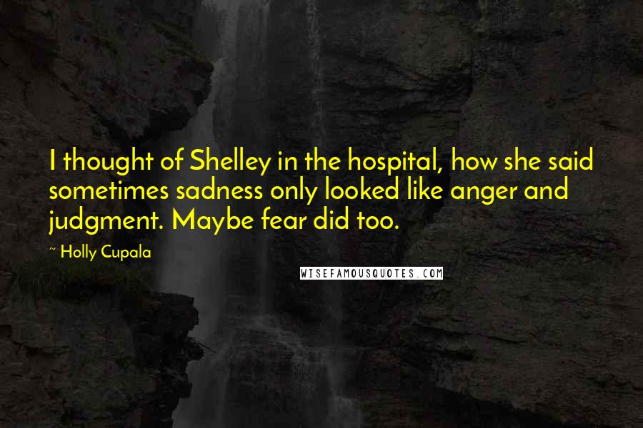 Holly Cupala Quotes: I thought of Shelley in the hospital, how she said sometimes sadness only looked like anger and judgment. Maybe fear did too.