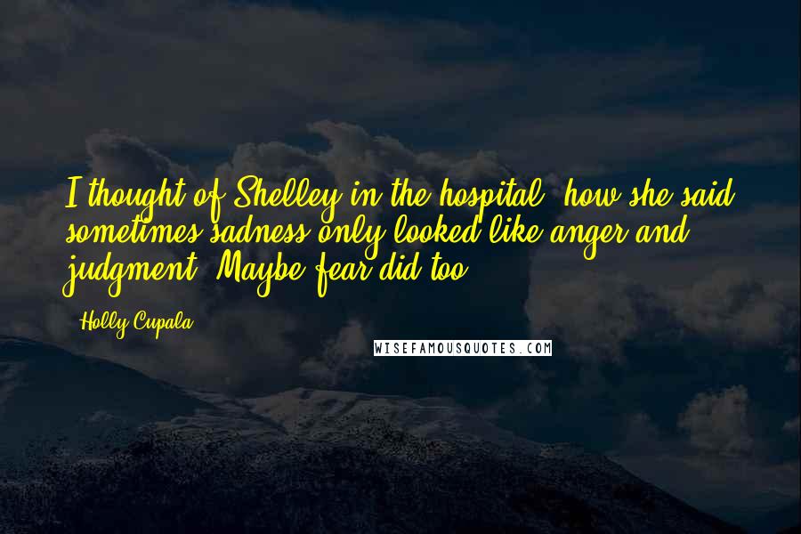 Holly Cupala Quotes: I thought of Shelley in the hospital, how she said sometimes sadness only looked like anger and judgment. Maybe fear did too.