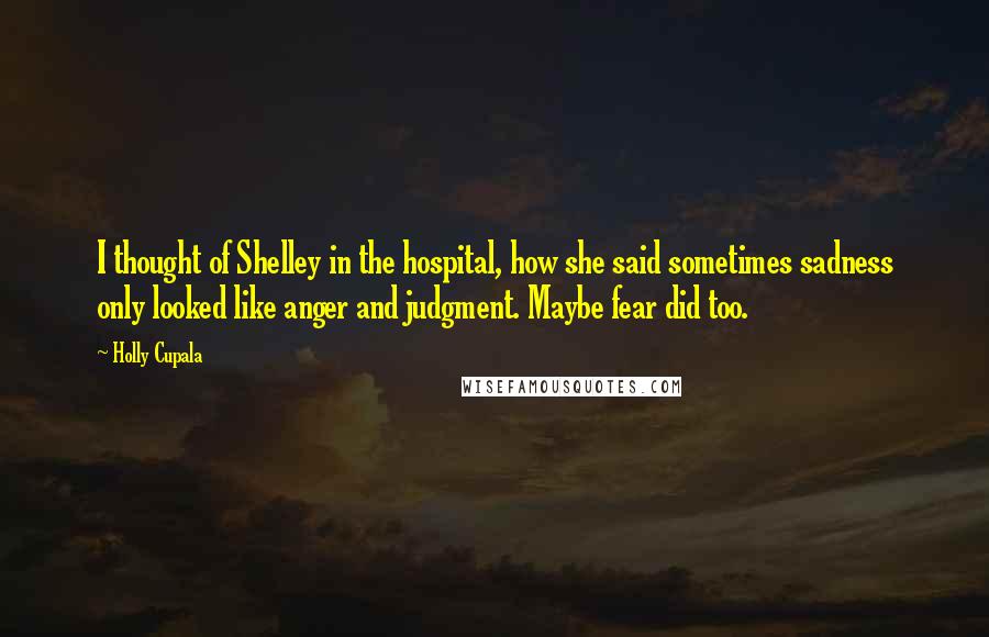 Holly Cupala Quotes: I thought of Shelley in the hospital, how she said sometimes sadness only looked like anger and judgment. Maybe fear did too.