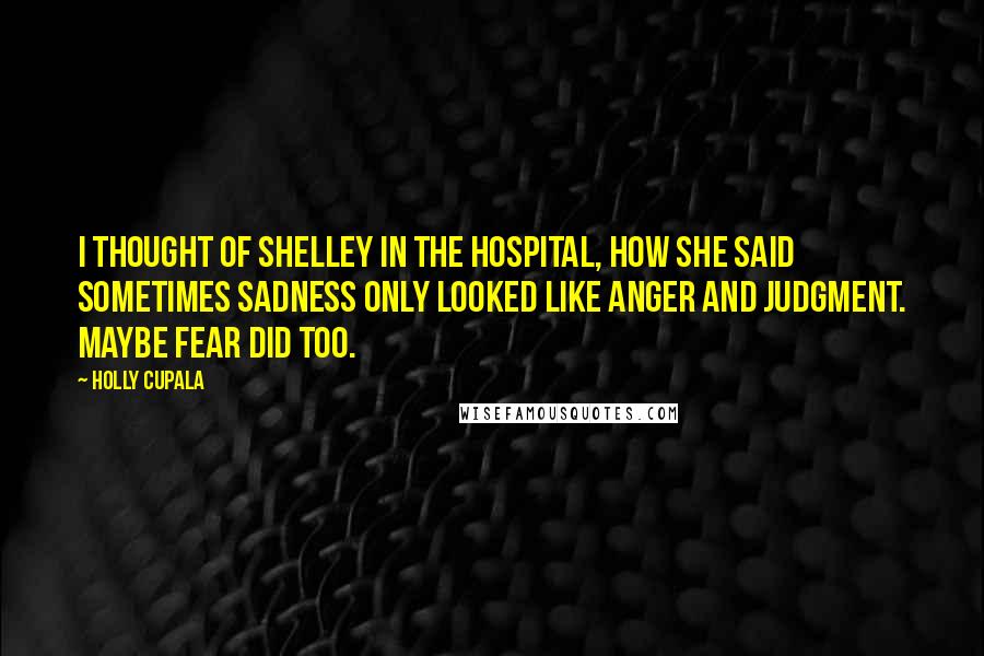 Holly Cupala Quotes: I thought of Shelley in the hospital, how she said sometimes sadness only looked like anger and judgment. Maybe fear did too.