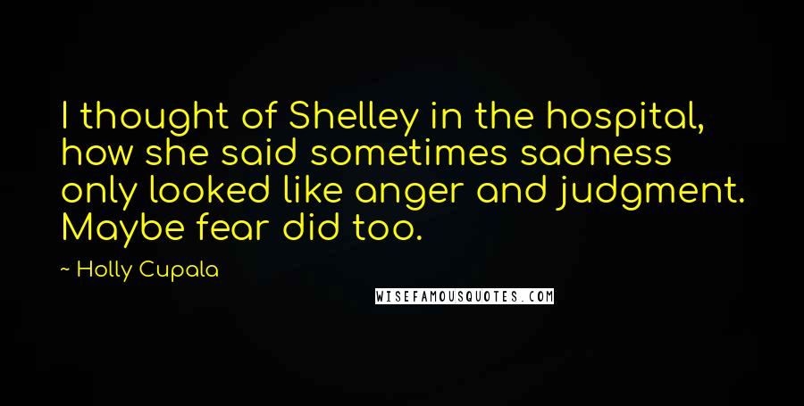 Holly Cupala Quotes: I thought of Shelley in the hospital, how she said sometimes sadness only looked like anger and judgment. Maybe fear did too.