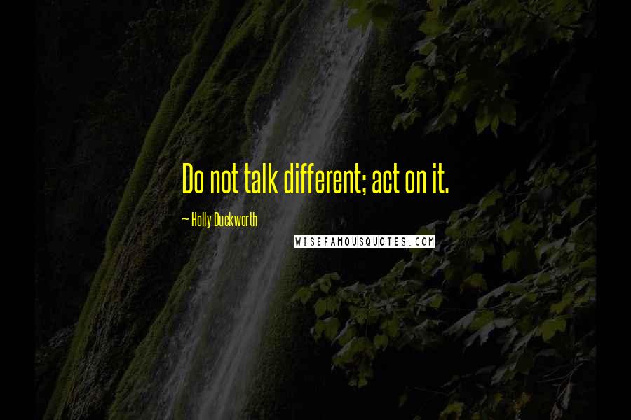 Holly Duckworth Quotes: Do not talk different; act on it.