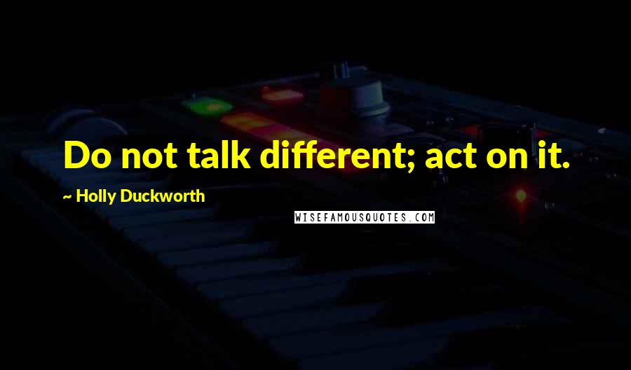 Holly Duckworth Quotes: Do not talk different; act on it.