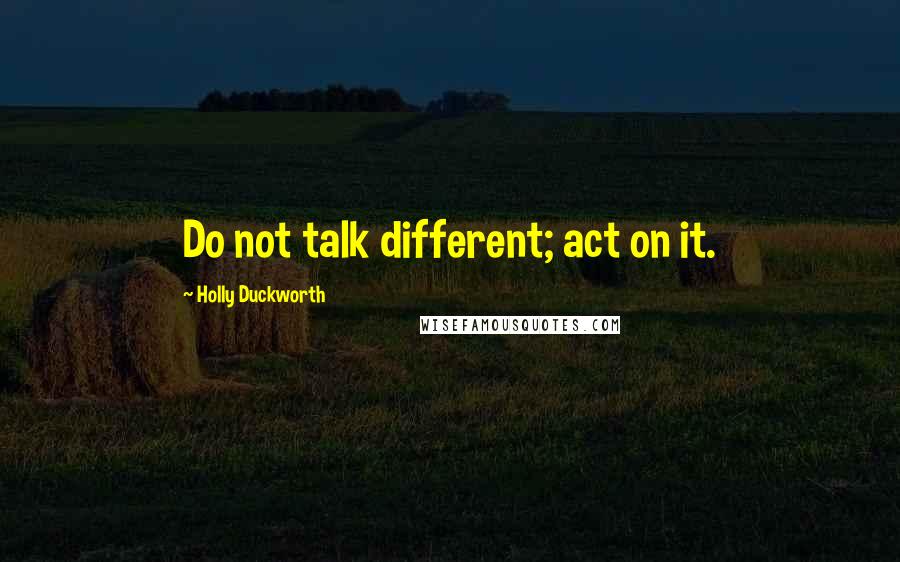 Holly Duckworth Quotes: Do not talk different; act on it.