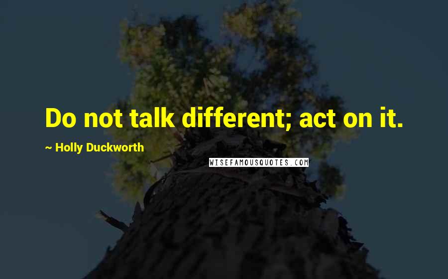 Holly Duckworth Quotes: Do not talk different; act on it.
