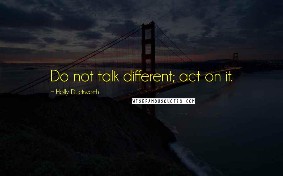 Holly Duckworth Quotes: Do not talk different; act on it.