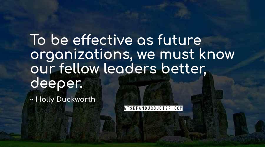 Holly Duckworth Quotes: To be effective as future organizations, we must know our fellow leaders better, deeper.