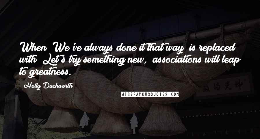 Holly Duckworth Quotes: When "We've always done it that way" is replaced with "Let's try something new," associations will leap to greatness.