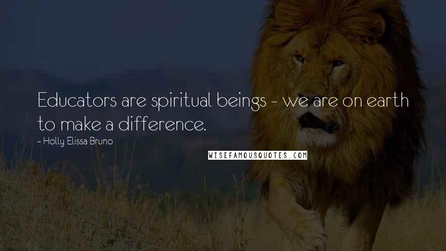 Holly Elissa Bruno Quotes: Educators are spiritual beings - we are on earth to make a difference.