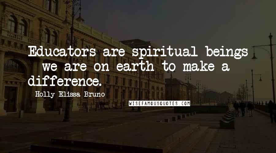 Holly Elissa Bruno Quotes: Educators are spiritual beings - we are on earth to make a difference.