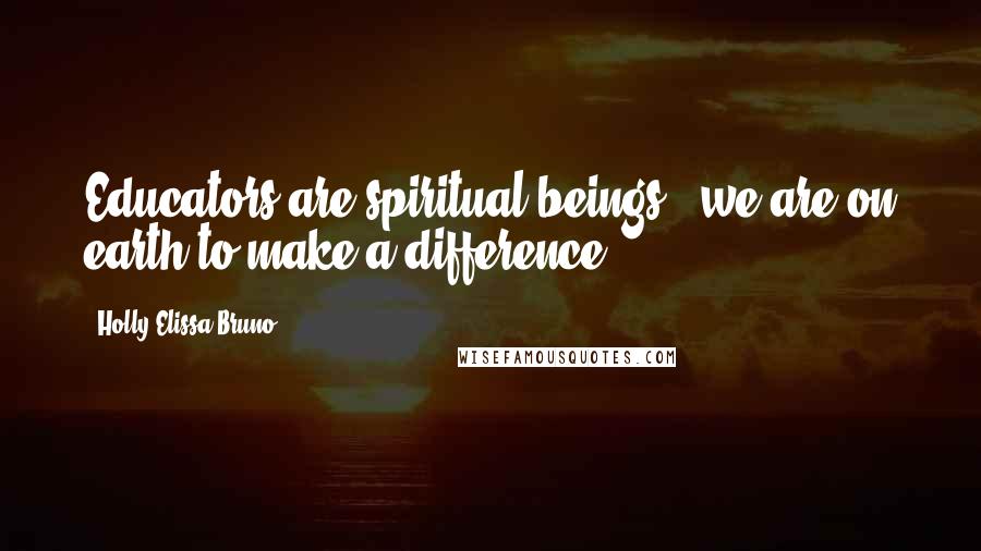 Holly Elissa Bruno Quotes: Educators are spiritual beings - we are on earth to make a difference.