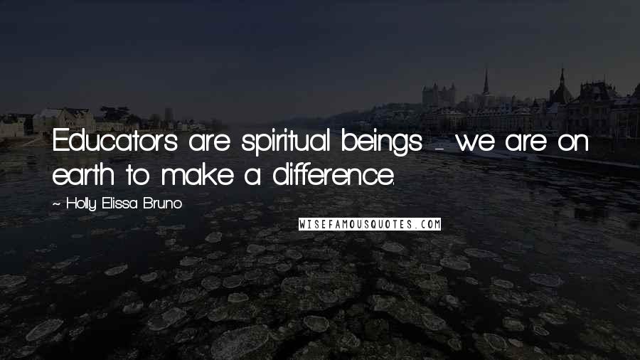 Holly Elissa Bruno Quotes: Educators are spiritual beings - we are on earth to make a difference.