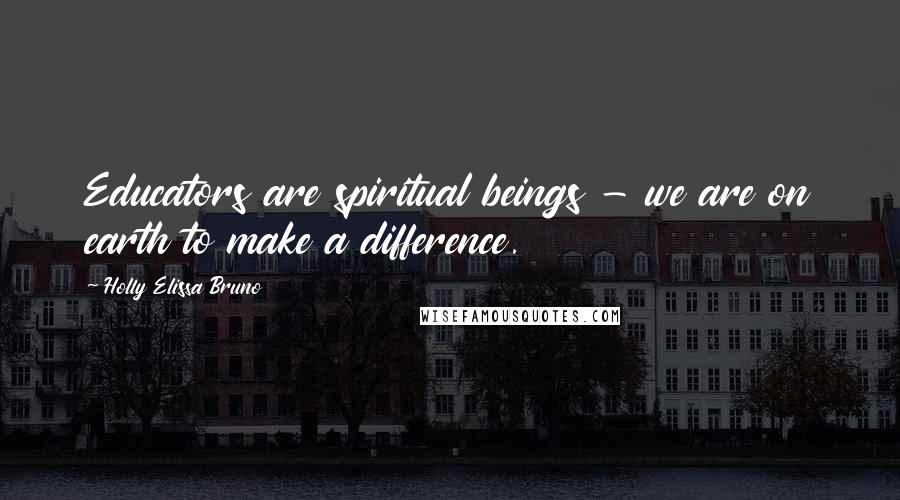 Holly Elissa Bruno Quotes: Educators are spiritual beings - we are on earth to make a difference.