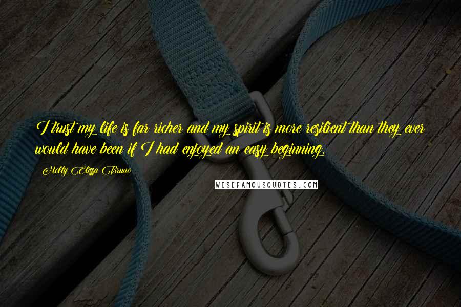 Holly Elissa Bruno Quotes: I trust my life is far richer and my spirit is more resilient than they ever would have been if I had enjoyed an easy beginning.