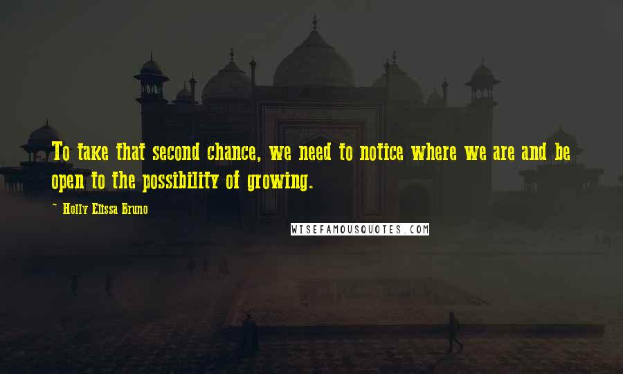 Holly Elissa Bruno Quotes: To take that second chance, we need to notice where we are and be open to the possibility of growing.