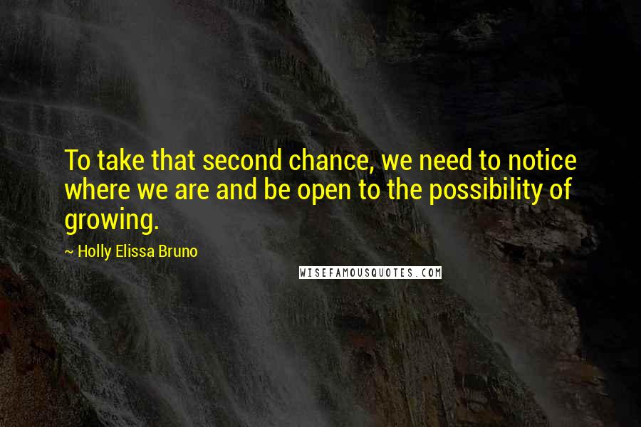 Holly Elissa Bruno Quotes: To take that second chance, we need to notice where we are and be open to the possibility of growing.